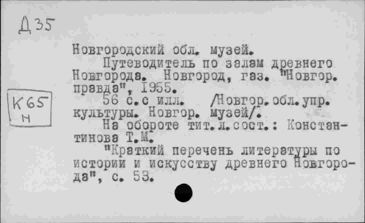 ﻿Новгородский обл. музей.
Путеводитель по залам древнего Новгорода. Новгород, газ. "Новгор. правда", 1955.
56 с,с илл. /Новгор. обл. упр. культуры. Новгор. музей/.
На обороте тит. л. с ост. : Константинова Т.Ы.
“Краткий перечень литературы по истории и искусству древнего Новгорода”, с. 53.